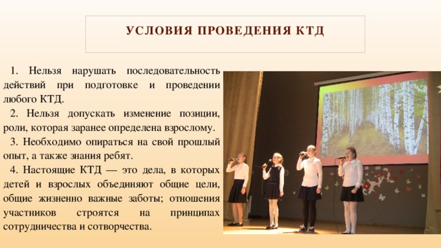 Условия проведения КТД   1. Нельзя нарушать последовательность действий при подготовке и проведении любого КТД. 2. Нельзя допускать изменение позиции, роли, которая заранее определена взрослому. 3. Необходимо опираться на свой прошлый опыт, а также знания ребят. 4. Настоящие КТД — это дела, в которых детей и взрослых объединяют общие цели, общие жизненно важные заботы; отношения участников строятся на принципах сотрудничества и сотворчества. 
