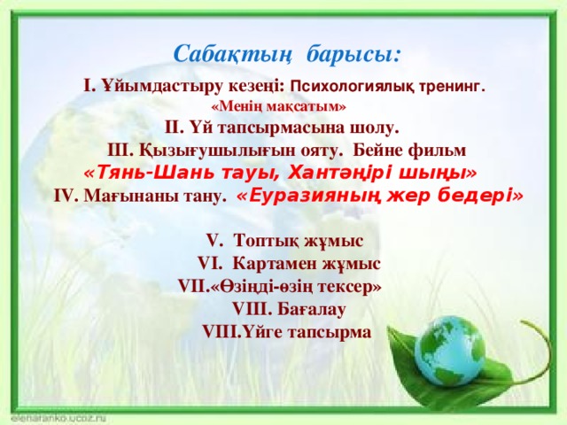  Сабақтың барысы: І. Ұйымдастыру кезеңі: Психологиялық тренинг.  «Менің мақсатым» ІІ. Үй тапсырмасына шолу.  III. Қызығушылығын ояту. Бейне фильм «Тянь-Шань тауы, Хантәңірі шыңы»   IV. Мағынаны тану. «Еуразияның жер бедері»     V. Топтық жұмыс  VI. Картамен жұмыс VII.«Өзіңді-өзің тексер»  VIII. Бағалау  VIII.Үйге тапсырма   