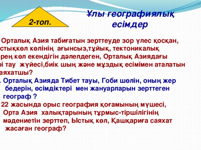 2-топ. Ұлы географиялық есімдер 2-топ. Орталық Азия табиғатын зерттеуде зор үлес қосқан, Ыстықкөл көлінің ағынсыз,тұйық, тектоникалық терең көл екендігін дәлелдеген, Орталық Азиядағы  ірі тау жүйесі,биік шың және мұздық есімімен аталатын  саяхатшы?  2. Орталық Азияда Тибет тауы, Гоби шөлін, оның жер  бедерін, өсімдіктері мен жануарларын зерттеген  географ ? 3. 22 жасында орыс география қоғамының мүшесі,  Орта Азия халықтарының тұрмыс-тіршілігінің  мәдениетін зерттеп, Ыстық көл, Қашқариға саяхат  жасаған географ? 
