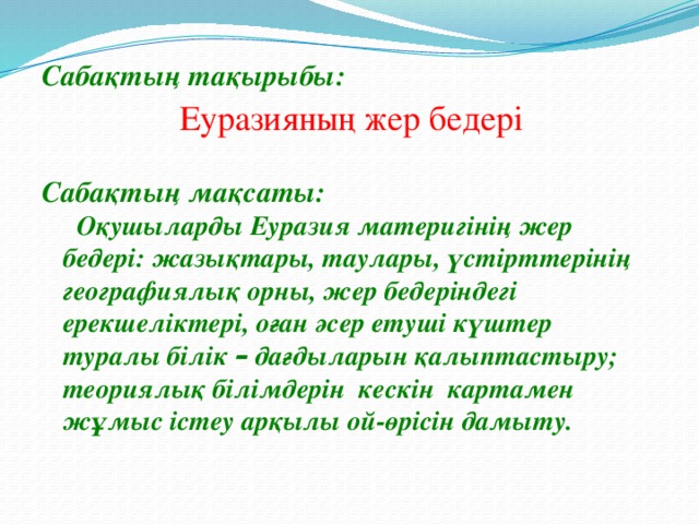  Сабақтың тақырыбы:   Сабақтың мақсаты:  Оқушыларды Еуразия материгінің жер бедері: жазықтары, таулары, үстірттерінің географиялық орны, жер бедеріндегі ерекшеліктері, оған әсер етуші күштер туралы білік – дағдыларын қалыптастыру; теориялық білімдерін кескін картамен жұмыс істеу арқылы ой-өрісін дамыту.   Еуразияның жер бедері 