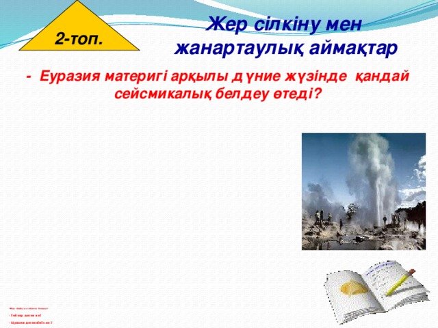 2-топ. Жер сілкіну мен  жанартаулық аймақтар - Еуразия материгі арқылы дүние жүзінде қандай сейсмикалық белдеу өтеді?                                           - Жер сілкіну не себептен болады?   - Гейзер деген не?   - Цунами дегенніміз не ?   