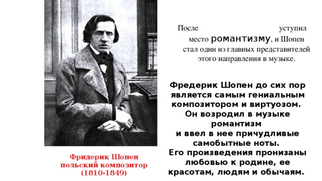 После Бетховена классицизм уступил место романтизму , и Шопен стал один из главных представителей этого направления в музыке. Фредерик Шопен до сих пор является самым гениальным композитором и виртуозом. Он возродил в музыке романтизм и ввел в нее причудливые самобытные ноты. Его произведения пронизаны любовью к родине, ее красотам, людям и обычаям. Фридерик Шопен  польский композитор  (1810-1849) 