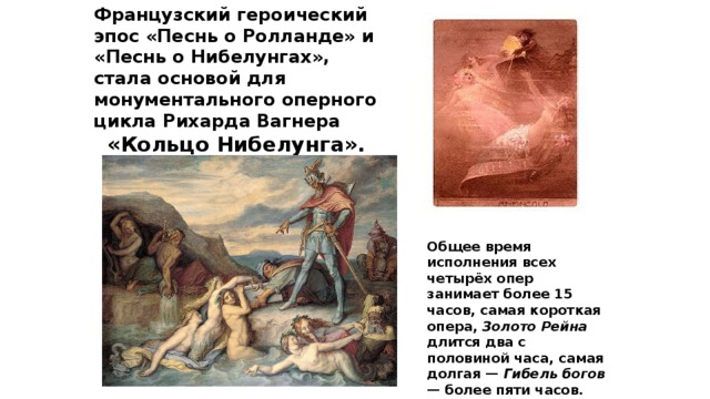 Французский героический эпос «Песнь о Ролланде» и «Песнь о Нибелунгах», стала основой для монументального оперного цикла Рихарда Вагнера «Кольцо Нибелунга». Общее время исполнения всех четырёх опер занимает более 15 часов, самая короткая опера, Золото Рейна длится два с половиной часа, самая долгая — Гибель богов — более пяти часов. 