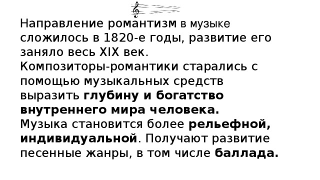 Н аправление романтизм в музыке сложилось в 1820-е годы, развитие его заняло весь XIX век. Композиторы-романтики старались с помощью музыкальных средств выразить глубину и богатство внутреннего мира человека.  Музыка становится более рельефной, индивидуальной . Получают развитие песенные жанры, в том числе баллада. 