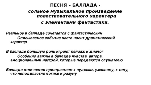 ПЕСНЯ – БАЛЛАДА - сольное музыкальное произведение повествовательного характера с элементами фантастики. Реальное в балладе сочетается с фантастическим   Описываемое событие часто носит драматический характер   В балладе большую роль играют пейзаж и диалог   Особенно важны в балладе чувства автора, эмоциональный настрой, которые передаются слушателю  Баллада отличается пристрастием к чудесам, ужасному, к тому, что неподвластно логике и разуму  