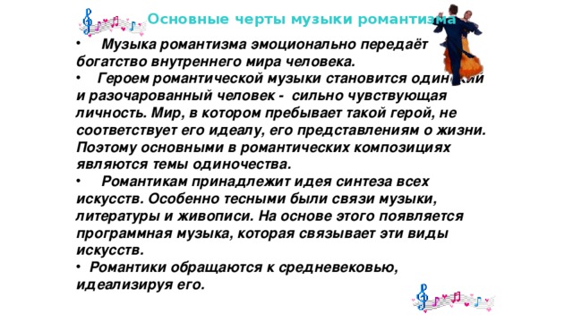 Основные черты музыки романтизма  Музыка романтизма эмоционально передаёт богатство внутреннего мира человека.  Героем романтической музыки становится одинокий и разочарованный человек - сильно чувствующая личность. Мир, в котором пребывает такой герой, не соответствует его идеалу, его представлениям о жизни. Поэтому основными в романтических композициях являются темы одиночества.  Романтикам принадлежит идея синтеза всех искусств. Особенно тесными были связи музыки, литературы и живописи. На основе этого появляется программная музыка, которая связывает эти виды искусств.  Романтики обращаются к средневековью, идеализируя его. 