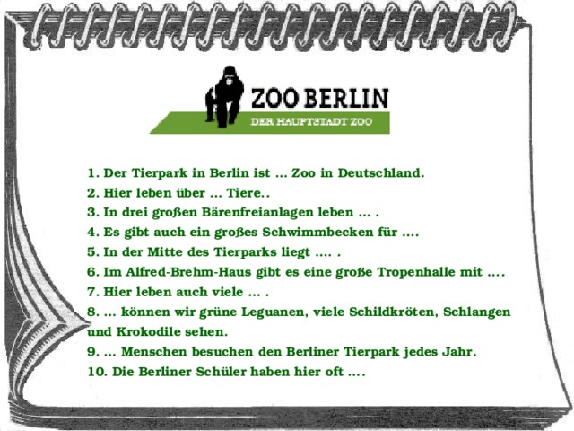 1. Der Tierpark in Berlin ist … Zoo in Deutschland . 2. Hier leben über … Tiere. . 3. In drei großen Bärenfreianlagen leben … . 4. Es gibt auch ein großes Schwimmbecken für … . 5. In der Mitte des Tierparks liegt …. . 6. Im Alfred-Brehm-Haus gibt es eine große Tropenhalle mit … . 7. Hier leben auch viele … . 8. … können wir grüne Leguanen, viele Schildkröten, Schlangen und Krokodile sehen. 9. … Menschen besuchen den Berliner Tierpark jedes Jahr. 10. Die Berliner Schüler haben hier oft … .  