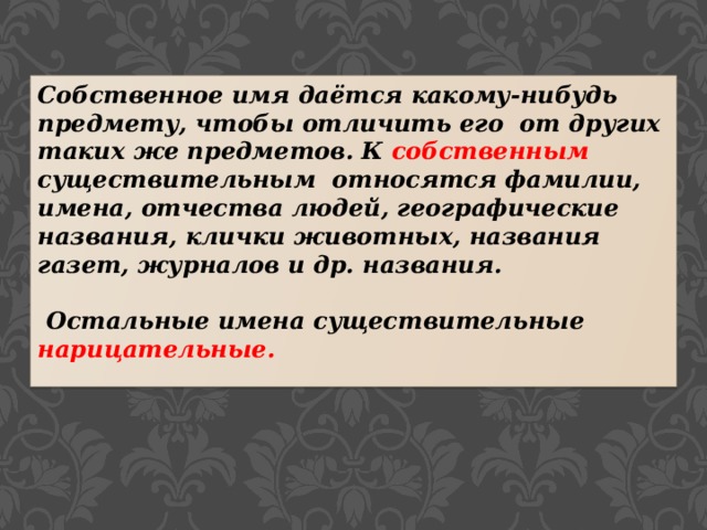 Собственное имя даётся какому-нибудь предмету, чтобы отличить его от других таких же предметов. К собственным существительным относятся фамилии, имена, отчества людей, географические названия, клички животных, названия газет, журналов и др. названия.   Остальные имена существительные нарицательные. 