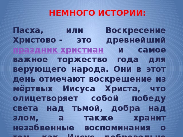 НЕМНОГО ИСТОРИИ: Пасха, или Воскресение Христово - это древнейший праздник христиан и самое важное торжество года для верующего народа. Они в этот день отмечают воскрешение из мёртвых Иисуса Христа, что олицетворяет собой победу света над тьмой, добра над злом, а также хранит незабвенные воспоминания о том, как Иисус добровольно принёс себя в жертву ради спасения всего человечества. 