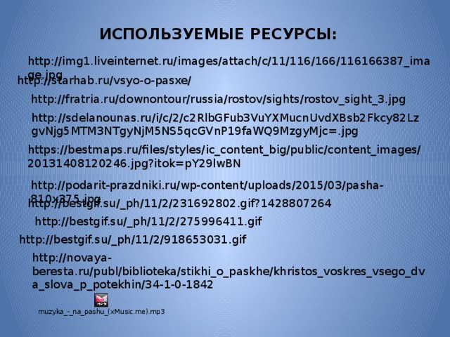 ИСПОЛЬЗУЕМЫЕ РЕСУРСЫ: http://img1.liveinternet.ru/images/attach/c/11/116/166/116166387_image.jpg http://starhab.ru/vsyo-o-pasxe/ http://fratria.ru/downontour/russia/rostov/sights/rostov_sight_3.jpg http://sdelanounas.ru/i/c/2/c2RlbGFub3VuYXMucnUvdXBsb2Fkcy82LzgvNjg5MTM3NTgyNjM5NS5qcGVnP19faWQ9MzgyMjc=.jpg https://bestmaps.ru/files/styles/ic_content_big/public/content_images/20131408120246.jpg?itok=pY29lwBN http://podarit-prazdniki.ru/wp-content/uploads/2015/03/pasha-810x375.jpg http://bestgif.su/_ph/11/2/231692802.gif?1428807264 http://bestgif.su/_ph/11/2/275996411.gif http://bestgif.su/_ph/11/2/918653031.gif http://novaya-beresta.ru/publ/biblioteka/stikhi_o_paskhe/khristos_voskres_vsego_dva_slova_p_potekhin/34-1-0-1842 