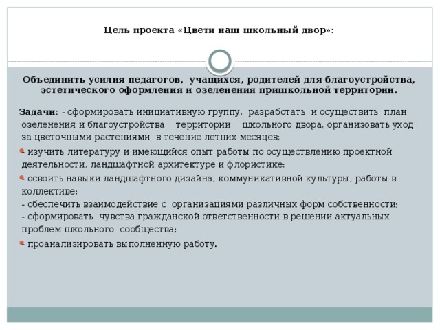  Цель проекта «Цвети наш школьный двор»:   Объединить усилия педагогов, учащихся, родителей для благоустройства, эстетического оформления и озеленения пришкольной территории .  Задачи: - сформировать инициативную группу, разработать и осуществить план озеленения и благоустройства территории школьного двора, организовать уход за цветочными растениями в течение летних месяцев; - изучить литературу и имеющийся опыт работы по осуществлению проектной деятельности, ландшафтной архитектуре и флористике; - освоить навыки ландшафтного дизайна, коммуникативной культуры, работы в коллективе;  - обеспечить взаимодействие с организациями различных форм собственности;  - сформировать чувства гражданской ответственности в решении актуальных проблем школьного сообщества; - проанализировать выполненную работу.   