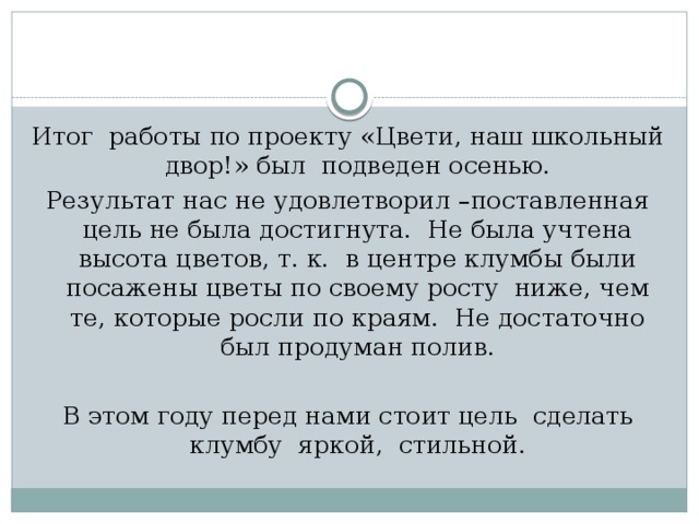 Итог работы по проекту «Цвети, наш школьный двор!» был подведен осенью.  Результат нас не удовлетворил –поставленная цель не была достигнута. Не была учтена высота цветов, т. к. в центре клумбы были посажены цветы по своему росту ниже, чем те, которые росли по краям. Не достаточно был продуман полив. В этом году перед нами стоит цель сделать клумбу яркой, стильной. 