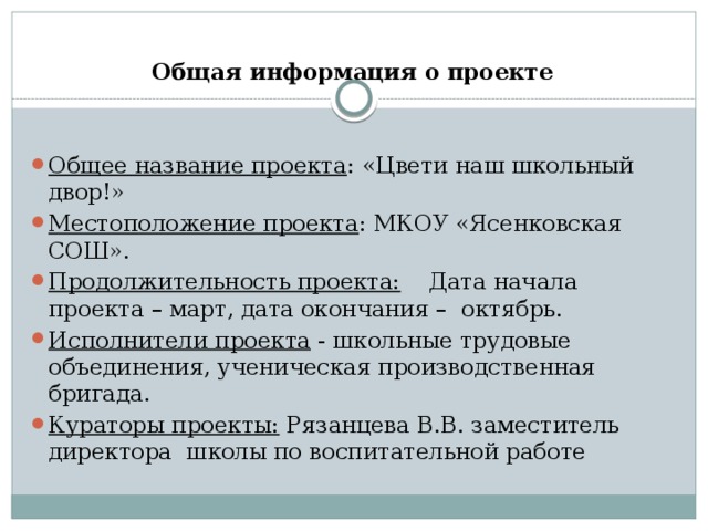 Общая информация о проекте  Общее название проекта : «Цвети наш школьный двор!» Местоположение проекта : МКОУ «Ясенковская СОШ». Продолжительность проекта: Дата начала проекта – март, дата окончания – октябрь. Исполнители проекта - школьные трудовые объединения, ученическая производственная бригада. Кураторы проекты: Рязанцева В.В. заместитель директора школы по воспитательной работе 