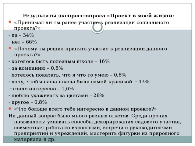 Результаты экспресс-опроса «Проект в моей жизни: «Принимал ли ты ранее участие в реализации социального проекта?» - да – 34% - нет – 66% «Почему ты решил принять участие в реализации данного проекта?» - хотелось быть полезным школе – 16% - за компанию – 0,8% - хотелось показать, что я что-то умею – 0,8% - хочу, чтобы наша школа была самой красивой - 43%  - стало интересно – 1,6% - люблю ухаживать за цветами – 28% - другое – 0,8% «Что больше всего тебе интересно в данном проекте?» На данный вопрос было много разных ответов. Среди прочих называлось: узнавать способы декорирования садового участка, совместная работа со взрослыми, встречи с руководителями предприятий и учреждений, мастерить фигурки из природного материала и др. 