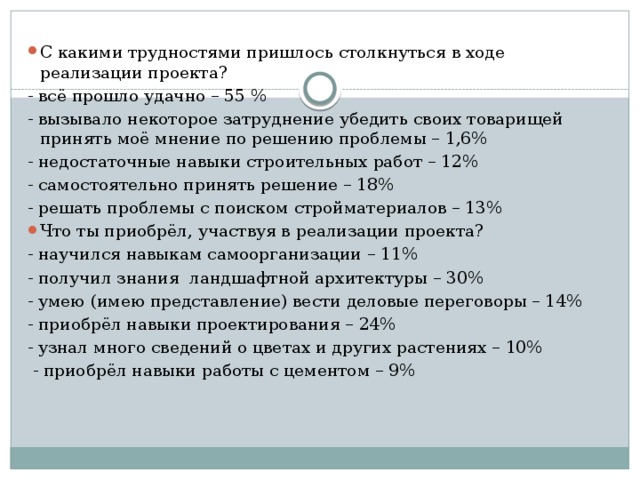 С какими трудностями пришлось столкнуться в ходе реализации проекта? - всё прошло удачно – 55 % - вызывало некоторое затруднение убедить своих товарищей принять моё мнение по решению проблемы – 1,6% - недостаточные навыки строительных работ – 12% - самостоятельно принять решение – 18% - решать проблемы с поиском стройматериалов – 13% Что ты приобрёл, участвуя в реализации проекта? - научился навыкам самоорганизации – 11% - получил знания ландшафтной архитектуры – 30% - умею (имею представление) вести деловые переговоры – 14% - приобрёл навыки проектирования – 24% - узнал много сведений о цветах и других растениях – 10%  - приобрёл навыки работы с цементом – 9% 