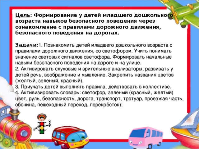 Цель : Формирование у детей младшего дошкольного возраста навыков безопасного поведения через ознакомление с правилами дорожного движения, безопасного поведения на дорогах.   Задачи : 1. Познакомить детей младшего дошкольного возраста с правилами дорожного движения, со светофором. Учить понимать значение световых сигналов светофора. Формировать начальные навыки безопасного поведения на дороге и на улице.  2. Активировать слуховые и зрительные анализаторы, развивать у детей речь, воображение и мышление. Закрепить названия цветов (желтый, зеленый, красный).  3. Приучать детей выполнять правила, действовать в коллективе.  4. Активизировать словарь: светофор, зеленый (красный, желтый) цвет, руль, безопасность, дорога, транспорт, тротуар, проезжая часть, обочина, пешеходный переход, перекрёсток);