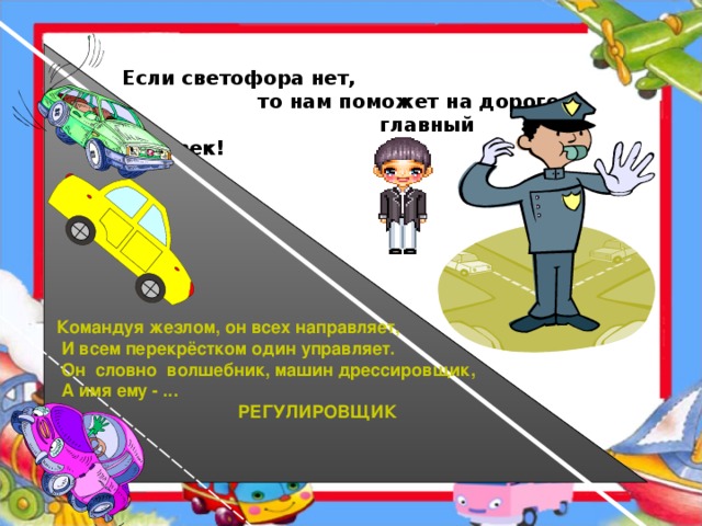 Если светофора нет,  то нам поможет на дороге -  главный человек! Командуя жезлом, он всех направляет,  И всем перекрёстком один управляет.  Он  словно  волшебник, машин дрессировщик,   А имя ему - ...    РЕГУЛИРОВЩИК