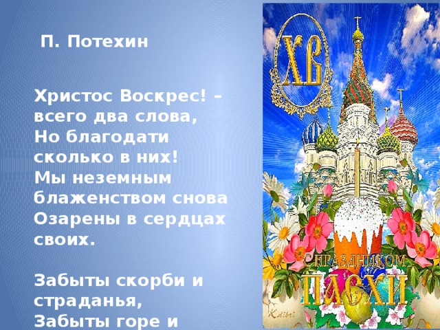  П. Потехин  Христос Воскрес! – всего два слова, Но благодати сколько в них! Мы неземным блаженством снова Озарены в сердцах своих.  Забыты скорби и страданья, Забыты горе и нужда, Умолкли стоны и роптанья, Исчезли зависть и вражда… 