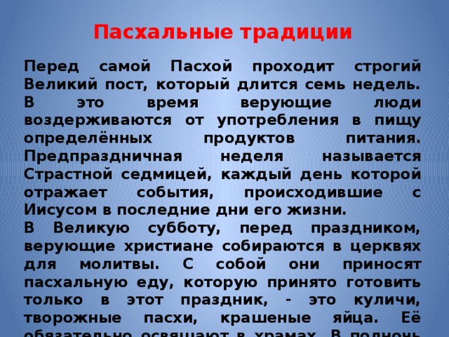 Пасхальные традиции Перед самой Пасхой проходит строгий Великий пост, который длится семь недель. В это время верующие люди воздерживаются от употребления в пищу определённых продуктов питания. Предпраздничная неделя называется Страстной седмицей, каждый день которой отражает события, происходившие с Иисусом в последние дни его жизни. В Великую субботу, перед праздником, верующие христиане собираются в церквях для молитвы. С собой они приносят пасхальную еду, которую принято готовить только в этот праздник, - это куличи, творожные пасхи, крашеные яйца. Её обязательно освящают в храмах. В полночь начинается крёстный ход, и на смену Великой субботе приходит Светлое воскресенье 