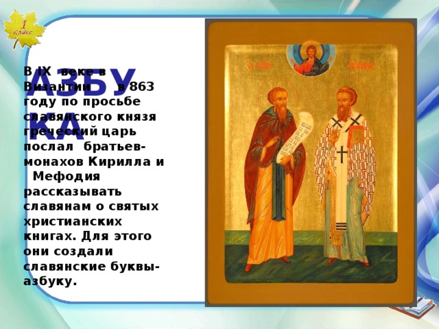  АЗБУКА Братья  Кирилл и Мефодий. В IX веке в Византии в 863 году по просьбе славянского князя греческий царь послал братьев- монахов Кирилла и Мефодия рассказывать славянам о святых христианских книгах. Для этого они создали славянские буквы-азбуку. 20  