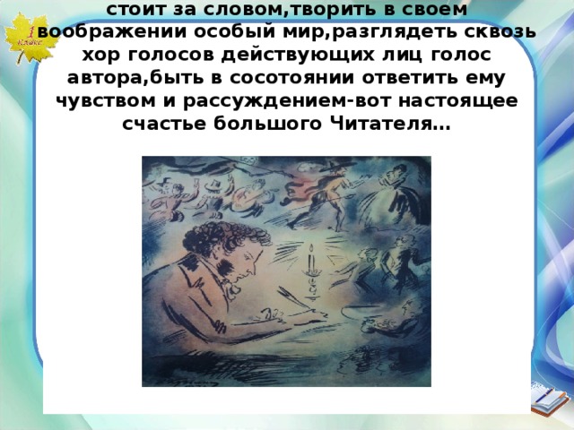 По настоящему читать это видеть все,что стоит за словом,творить в своем воображении особый мир,разглядеть сквозь хор голосов действующих лиц голос автора,быть в сосотоянии ответить ему чувством и рассуждением-вот настоящее счастье большого Читателя… 