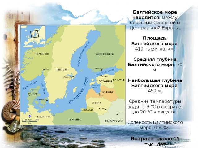 Балтийское море находится : между берегами Северной и Центральной Европы.   Площадь Балтийского моря : 419 тысяч кв. км.   Средняя глубина Балтийского моря : 70 м.   Наибольшая глубина Балтийского моря : 459 м.   Средние температуры воды : 1-3 °С в феврале, до 20 °С в августе.   Соленость Балтийского моря: 6-8 ‰.   Возраст : около 15 тыс. лет 