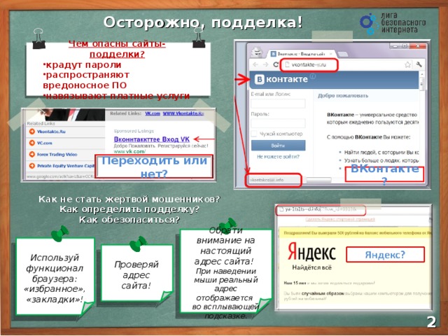 Осторожно, подделка! Чем опасны сайты-подделки? крадут пароли распространяют вредоносное ПО навязывают платные услуги Переходить или нет? ВКонтакте? Как не стать жертвой мошенников? Как определить подделку? Как обезопаситься? Чем еще опасны ? Обрати внимание на настоящий адрес сайта! При наведении мыши реальный адрес отображается  во всплывающей подсказке . Проверяй адрес сайта! Используй функционал браузера: «избранное», «закладки»!  2 