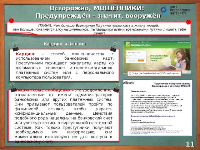 Осторожно, МОШЕННИКИ! Предупреждён – значит, вооружён ПОМНИ: Чем больше Всемирная Паутина проникает в жизнь людей,  тем больше появляется злоумышленников, пытающихся всеми возможными путями лишить тебя денег! Кардинг и Фишинг Кардинг - способ мошенничества с использованием банковских карт. Преступники похищают реквизиты карты со взломанных серверов интернет-магазинов, платежных систем или с персонального компьютера пользователя. Фишинговые сообщения  - это уведомления, отправленные от имени администраторов банковских или других платежных систем. Они призывают пользователей пройти по фальшивой ссылке, чтобы украсть конфиденциальные данные. Действия подобного рода нацелены на банковский счет или учетную запись в виртуальной платежной системе. Как только преступники получают необходимую им информацию, они моментально используют ее для доступа к банковскому счету. 10 