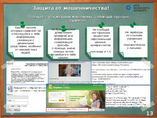 Защита от мошенничества! Чтобы не стать жертвой мошенника, соблюдай простые правила: Не переходи  по ссылкам, указанным  в подозрительных письмах. Удаляй письма, которые содержат не относящуюся к тебе информацию, связанную с денежными средствами, особенно  от неизвестных людей. Не сообщай посторонним лицам свои персональные данные, номера счетов,  пин-коды и т.п. Не будь слишком доверчивым, проверяй всю информацию, содержащую просьбы  о помощи, иначе помощь потом потребуется тебе самому. 11 