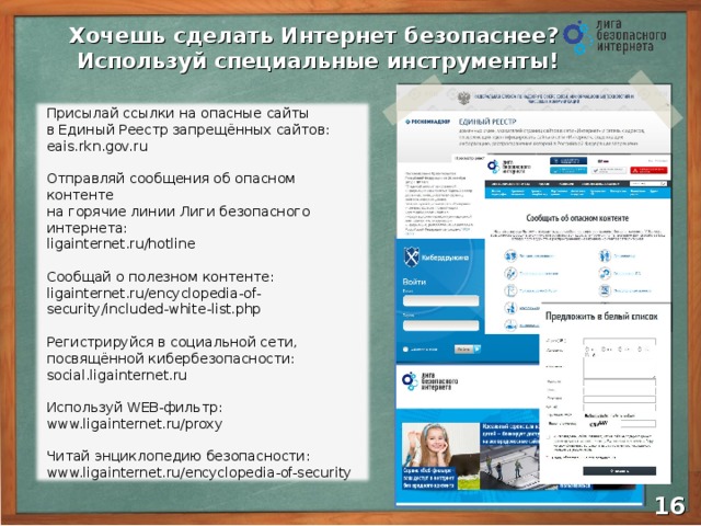 Хочешь сделать Интернет безопаснее?  Используй специальные инструменты! Присылай ссылки на опасные сайты  в Единый Реестр запрещённых сайтов: eais.rkn.gov.ru Отправляй сообщения об опасном контенте  на горячие линии Лиги безопасного интернета: ligainternet.ru/hotline Сообщай о полезном контенте: ligainternet.ru/encyclopedia-of-security/included-white-list.php Регистрируйся в социальной сети, посвящённой кибербезопасности: social.ligainternet.ru  Используй WEB -фильтр: www.ligainternet.ru/proxy  Читай энциклопедию безопасности: www.ligainternet.ru/encyclopedia-of-security  15 