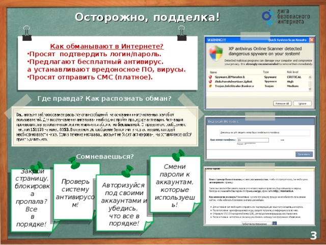 Осторожно, подделка! Как обманывают в Интернете? Просят подтвердить логин/пароль. Предлагают бесплатный антивирус.  а устанавливают вредоносное ПО, вирусы. Просят отправить СМС (платное). Где правда? Как распознать обман? Сомневаешься?       Смени пароли к аккаунтам, которые используешь! Закрой страницу, блокировка пропала? Все  в порядке! Проверь систему антивирусом! Авторизуйся  под своими аккаунтами и убедись,  что все в порядке! 2 3 