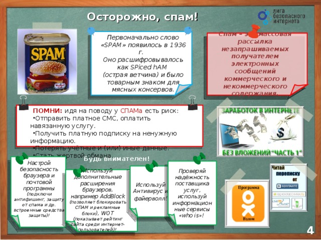 Осторожно, спам! Первоначально слово «SPAM» появилось в 1936 г.  Оно расшифровывалось как SPiced hAM  (острая ветчина) и было товарным знаком для мясных консервов. Cпам – это массовая рассылка незапрашиваемых получателем электронных сообщений коммерческого и некоммерческого содержания. ПОМНИ:  идя на поводу у СПАМа  есть риск: Отправить платное СМС, оплатить навязанную услугу. Получить платную подписку на ненужную информацию. Потерять учётные и (или) иные данные. Стать жертвой обмана. Будь внимателен! Настрой безопасность браузера и почтовой программы (подключи антифишинг, защиту от спама и др. встроенные средства защиты)! Проверяй надёжность поставщика услуг, используй информационные сервисы «who is»! Используй Антивирус и файерволл ! Используй дополнительные расширения браузеров, например AddBlock (позволяет блокировать СПАМ и рекламные блоки ), WOT (показывает рейтинг сайта среди интернет-пользователей)! 3 4 