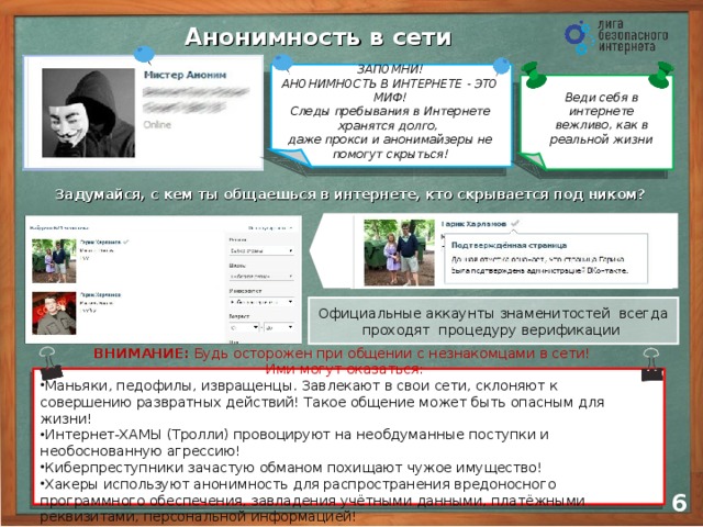 Анонимность в сети ЗАПОМНИ! АНОНИМНОСТЬ В ИНТЕРНЕТЕ - ЭТО МИФ! Следы пребывания в Интернете хранятся долго,  даже прокси и анонимайзеры не помогут скрыться! Веди себя в интернете вежливо, как в реальной жизни Задумайся, с кем ты общаешься в интернете, кто скрывается под ником? Официальные аккаунты знаменитостей всегда проходят процедуру верификации Отвечайте незнакомым в интернете как незнакомым на улице Если виртуальный друг предлагает встретиться, обязательно сообщите родителям ВНИМАНИЕ: Будь осторожен при общении с незнакомцами в сети!  Ими могут оказаться: Маньяки, педофилы, извращенцы. Завлекают в свои сети, склоняют к совершению развратных действий! Такое общение может быть опасным для жизни! Интернет-ХАМЫ (Тролли) провоцируют на необдуманные поступки и необоснованную агрессию! Киберпреступники зачастую обманом похищают чужое имущество! Хакеры используют анонимность для распространения вредоносного программного обеспечения, завладения учётными данными, платёжными реквизитами, персональной информацией! 5 6 