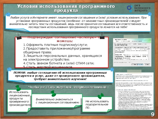 Условия  использования программного продукта Любая услуга в Интернете имеет лицензионное соглашения и (или) условия использования. При установке программных продуктов (особенно от неизвестных производителей) следует внимательно читать тексты соглашений, ведь после принятия соглашения вся ответственность и последствия использования программного продукта ложатся на тебя! Подтверждая соглашение «вслепую» ты можешь: Оформить платные подписки/услуги; Предоставить приложению/программе обширные права; Лишиться персональных данных, хранящихся  на электронном устройстве; Стать звеном ботнета и (или) СПАМ сети; Стать жертвой мошенников. ПОМНИ: любые соглашения об использовании программных продуктов и услуг, даже от проверенного производителя, требуют внимательного изучения!  Использовать лицензионные продукты проверенного производителя; Чтобы не стать жертвой злоумышленников : Внимательно знакомиться  с лицензионным соглашением; Не использовать подозрительное ПО. 8 9 