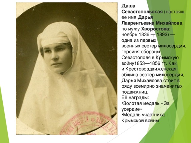 Даша Севастопольская  (настоящее имя  Дарья Лаврентьевна Михайлова , по мужу  Хворостова ; ноябрь  1836  —  1892 ) — одна из первых военных сестер милосердия, героиня обороны  Севастополя в Крымскую войну1853—1856 гг. Как и Крестовоздвиженская община сестер милосердия, Дарья Михайлова стоит в ряду всемирно знаменитых подвижниц. Её награды: Золотая медаль «За усердие» Медаль участника Крымской войны 
