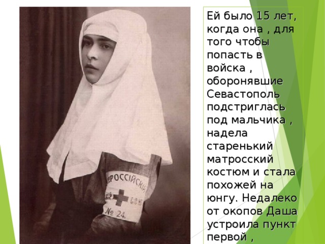 Ей было 15 лет, когда она , для того чтобы попасть в войска , оборонявшие Севастополь подстриглась под мальчика , надела старенький матросский костюм и стала похожей на юнгу. Недалеко от окопов Даша устроила пункт первой , который оказался в центре потока раненых. 