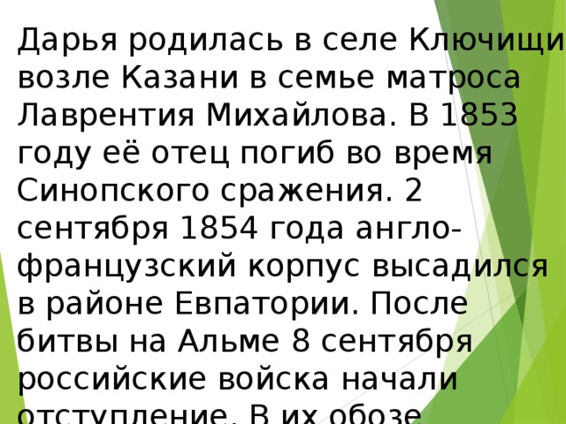Дарья родилась в селе Ключищи возле Казани в семье матроса Лаврентия Михайлова. В 1853 году её отец погиб во время Синопского сражения. 2 сентября 1854 года англо-французский корпус высадился в районе Евпатории. После битвы на Альме 8 сентября российские войска начали отступление. В их обозе находилась Даша,18 летняя сирота. 