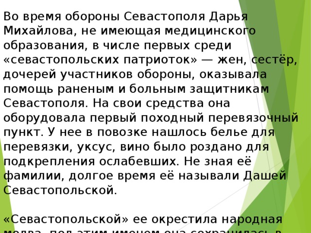 Во время обороны Севастополя Дарья Михайлова, не имеющая медицинского образования, в числе первых среди «севастопольских патриоток» — жен, сестёр, дочерей участников обороны, оказывала помощь раненым и больным защитникам Севастополя. На свои средства она оборудовала первый походный перевязочный пункт. У нее в повозке нашлось белье для перевязки, уксус, вино было роздано для подкрепления ослабевших. Не зная её фамилии, долгое время её называли Дашей Севастопольской. «Севастопольской» ее окрестила народная молва, под этим именем она сохранилась в воспоминаниях врачей — участников войны. И только недавно, в Центральном военно-историческом архиве были найдены документы на имя Дарьи Лаврентьевны Михайловой. 