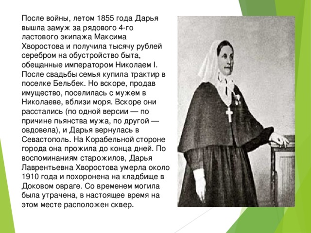 После войны, летом 1855 года Дарья вышла замуж за рядового 4-го ластового экипажа Максима Хворостова и получила тысячу рублей серебром на обустройство быта, обещанные императором Николаем I. После свадьбы семья купила трактир в поселке Бельбек. Но вскоре, продав имущество, поселилась с мужем в Николаеве, вблизи моря. Вскоре они расстались (по одной версии — по причине пьянства мужа, по другой — овдовела), и Дарья вернулась в Севастополь. На Корабельной стороне города она прожила до конца дней. По воспоминаниям старожилов, Дарья Лаврентьевна Хворостова умерла около 1910 года и похоронена на кладбище в Доковом овраге. Со временем могила была утрачена, в настоящее время на этом месте расположен сквер. 