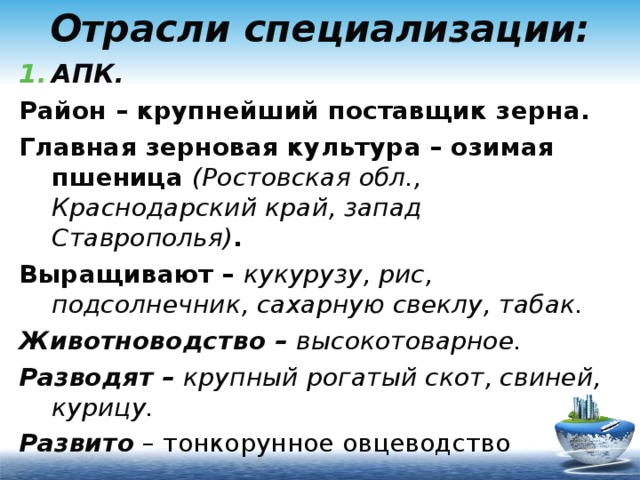 Отрасли специализации: АПК. Район – крупнейший поставщик зерна. Главная зерновая культура – озимая пшеница (Ростовская обл., Краснодарский край, запад Ставрополья) . Выращивают – кукурузу, рис, подсолнечник, сахарную свеклу, табак. Животноводство – высокотоварное. Разводят – крупный рогатый скот, свиней, курицу. Развито – тонкорунное овцеводство 