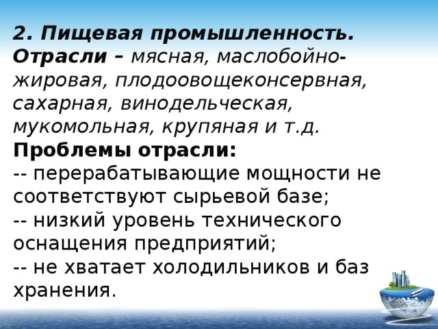 2. Пищевая промышленность.  Отрасли – мясная, маслобойно-жировая, плодоовощеконсервная, сахарная, винодельческая, мукомольная, крупяная и т.д.  Проблемы отрасли:  -- перерабатывающие мощности не соответствуют сырьевой базе;  -- низкий уровень технического оснащения предприятий;  -- не хватает холодильников и баз хранения. 