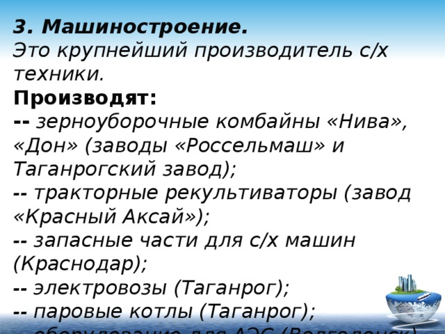 3. Машиностроение.  Это крупнейший производитель с/х техники.  Производят:  -- зерноуборочные комбайны «Нива», «Дон» (заводы «Россельмаш» и Таганрогский завод);  -- тракторные рекультиваторы (завод «Красный Аксай»);  -- запасные части для с/х машин (Краснодар);  -- электровозы (Таганрог);  -- паровые котлы (Таганрог);  -- оборудование для АЭС (Волгодонск). 