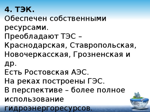 4. ТЭК.  Обеспечен собственными ресурсами.  Преобладают ТЭС – Краснодарская, Ставропольская, Новочеркасская, Грозненская и др.  Есть Ростовская АЭС.  На реках построены ГЭС.  В перспективе – более полное использование гидроэнергоресурсов. 