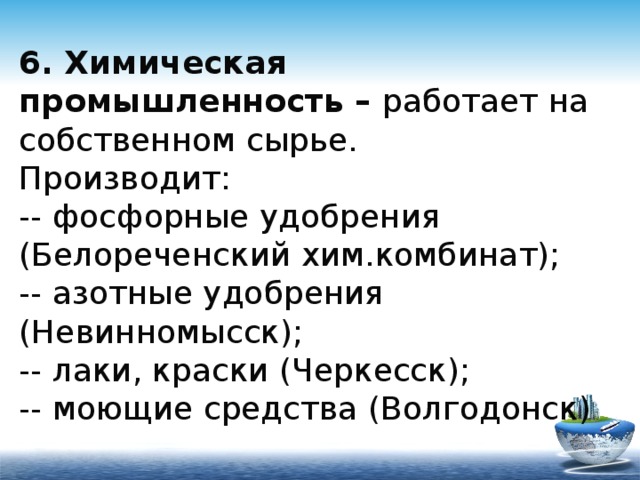 6. Химическая промышленность – работает на собственном сырье.  Производит:  -- фосфорные удобрения (Белореченский хим.комбинат);  -- азотные удобрения (Невинномысск);  -- лаки, краски (Черкесск);  -- моющие средства (Волгодонск) 