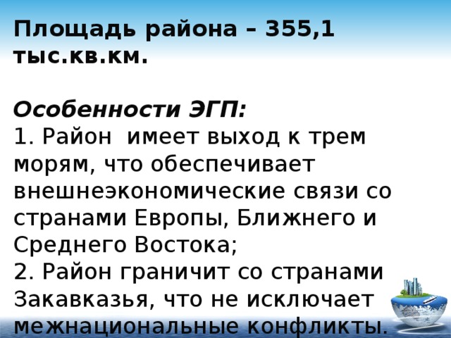 Площадь района – 355,1 тыс.кв.км.   Особенности ЭГП:  1. Район имеет выход к трем морям, что обеспечивает внешнеэкономические связи со странами Европы, Ближнего и Среднего Востока;  2. Район граничит со странами Закавказья, что не исключает межнациональные конфликты. 