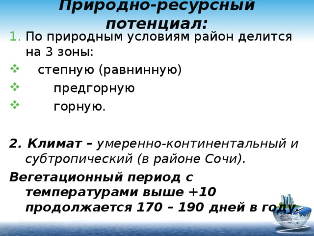 Природно-ресурсный потенциал: По природным условиям район делится на 3 зоны:  степную (равнинную)  предгорную  горную.  2. Климат – умеренно-континентальный и субтропический (в районе Сочи). Вегетационный период с температурами выше +10 продолжается 170 – 190 дней в году. 