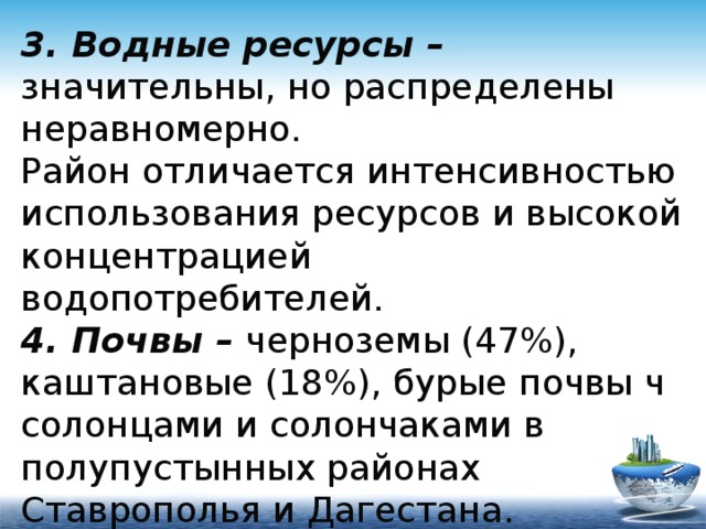 3. Водные ресурсы – значительны, но распределены неравномерно.  Район отличается интенсивностью использования ресурсов и высокой концентрацией водопотребителей.  4. Почвы – черноземы (47%), каштановые (18%), бурые почвы ч солонцами и солончаками в полупустынных районах Ставрополья и Дагестана. 