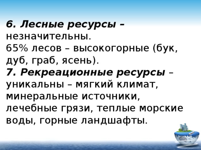 6. Лесные ресурсы – незначительны.  65% лесов – высокогорные (бук, дуб, граб, ясень).  7. Рекреационные ресурсы – уникальны – мягкий климат, минеральные источники, лечебные грязи, теплые морские воды, горные ландшафты. 