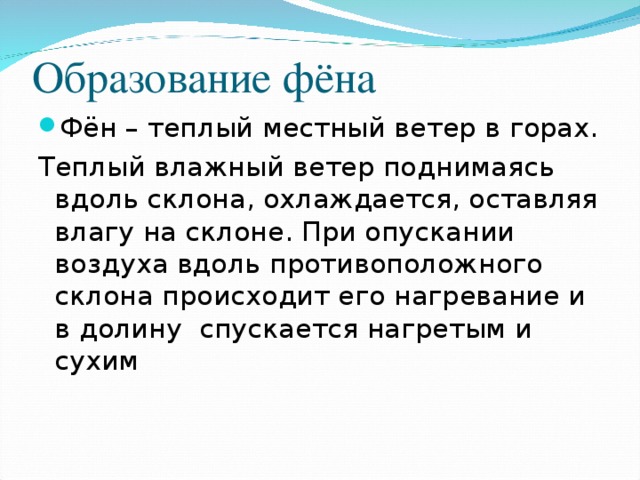 Образование фёна Фён – теплый местный ветер в горах. Теплый влажный ветер поднимаясь вдоль склона, охлаждается, оставляя влагу на склоне. При опускании воздуха вдоль противоположного склона происходит его нагревание и в долину спускается нагретым и сухим 
