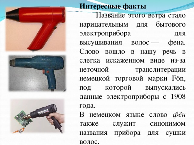 Интересные факты  Название этого ветра стало нарицательным для бытового электроприбора для высушивания волос — фена. Слово вошло в нашу речь в слегка искаженном виде из-за неточной транслитерации немецкой торговой марки Fön, под которой выпускались данные электроприборы с 1908 года. В немецком языке  слово фён также служит синонимом названия прибора для сушки волос . 